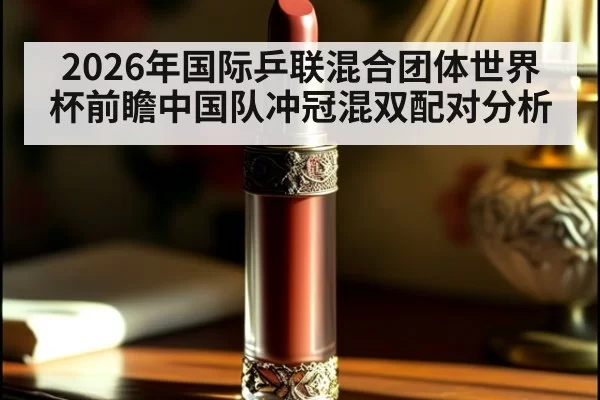 2026年国际乒联混合团体世界杯前瞻中国队冲冠混双配对分析