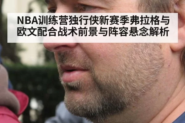 NBA训练营独行侠新赛季弗拉格与欧文配合战术前景与阵容悬念解析